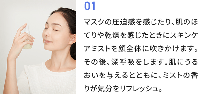 01 マスクの圧迫感を感じたり、肌のほてりや乾燥を感じたときにスキンケアミストを顔全体に吹きかけます。その後、深呼吸をします。肌にうるおいを与えるとともに、ミストの香りが気分をリフレッシュ。