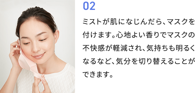 02 ミストが肌になじんだら、マスクを付けます。心地よい香りでマスクの不快感が軽減され、気持ちも明るくなるなど、気分を切り替えることができます。