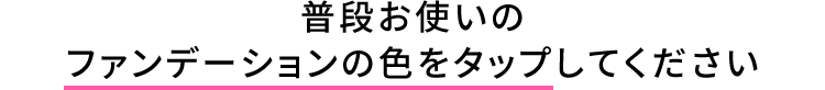 普段お使いのファンデーションの色をタップしてください