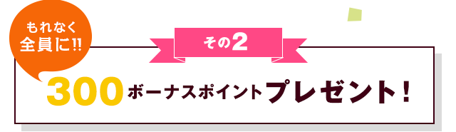 その2 もれなく全員に！！300ボーナスポイントプレゼント！