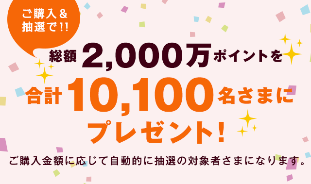 ご購入＆抽選で！！ 総額2,000万ポイントを合計10,100名様にプレゼント！ | ご購入金額に応じて自動的に抽選の対象者さまになります。