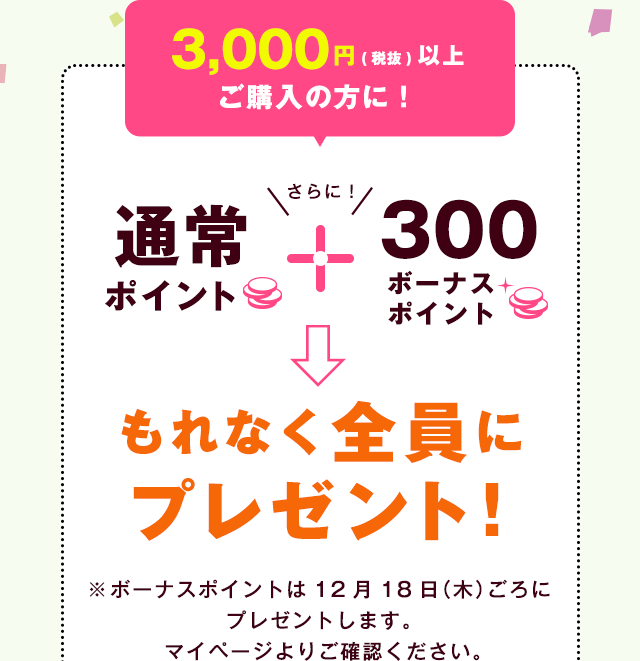 3,000円（税抜）以上ご購入の方に！ 通常ポイント＋さらに300ポイント→もれなく全員にプレゼント！ | ※ボーナスポイントは12月18日（木）ごろにプレゼントします。マイページよりご確認下さい。