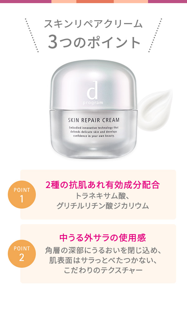 スキンリペアクリーム 3つのポイント POINT1 2種の抗肌あれ有効成分配合 トラネキサム酸、 グリチルリチン酸ジカリウム POINT2 中うる外サラの使用感 角層の深部にうるおいを閉じ込め、 肌表面はサラっとべたつかない、 こだわりのテクスチャー