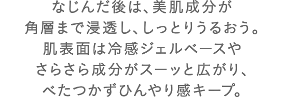 なじんだ後は、美肌成分が角層まで浸透し、しっとりうるおう。肌表面は冷感ジェルベースやさらさら成分がスーッと広がり、べたつかずひんやり感キープ。