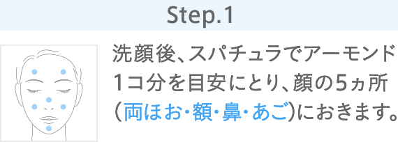 Step.1 洗顔後、スパチュラでアーモンド1コ分を目安にとり、顔の5ヵ所（両ほお・額・鼻・あご）におきます。
