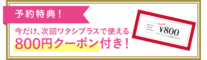 予約特典！今だけ、次回ワタシプラスで使える800円クーポン付き！