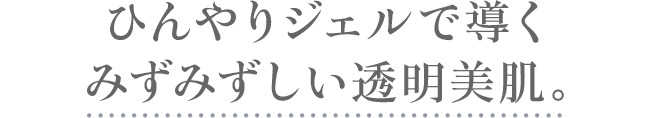 ひんやりジェルで導くみずみずしい透明美肌。