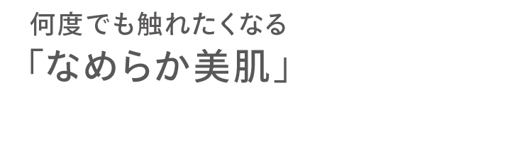 何度でも触れたくなる 「なめらか美肌」