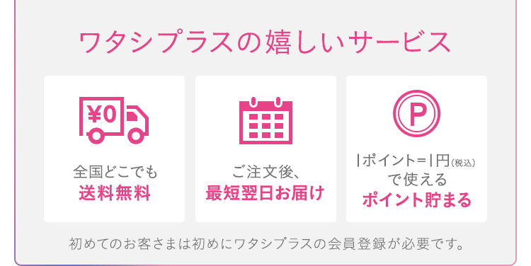 ワタシプラスの嬉しいサービス[全国どこでも送料無料][ご注文後、最短翌日お届け][1ポイント=1円（税込）で使えるポイント貯まる]初めてのお客さまは初めにワタシプラスの会員登録が必要です。