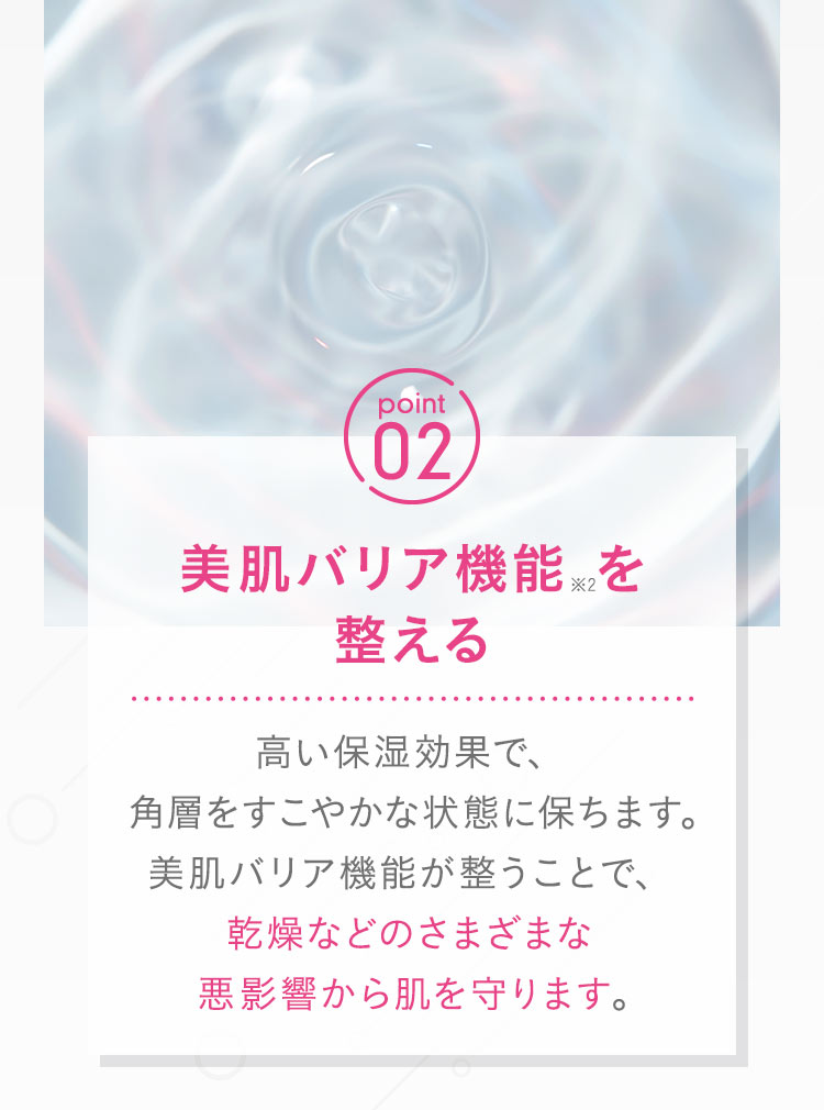【point02：美肌バリア機能※2を整える】高い保湿効果で、角層をすこやかな状態に保ちます。美肌バリア機能が整うことで、乾燥などのさまざまな悪影響から肌を守ります。 