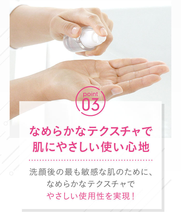 【point03：なめらかなテクスチャで肌にやさしい使い心地 】洗顔後の最も敏感な肌のために、なめらかなテクスチャでやさしい使用性を実現！
