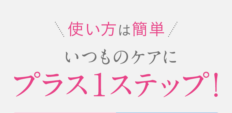 ＼使い方は簡単／いつものケアにプラス1ステップ！