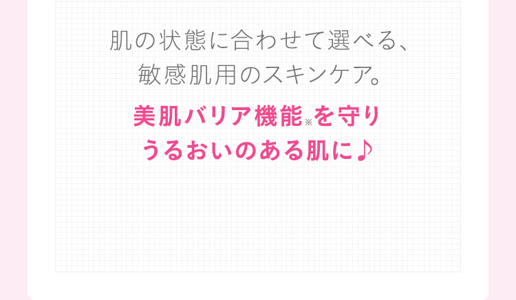 肌の状態に合わせて選べる、敏感肌用のスキンケア。美肌バリア機能 を守りうるおいのある肌に♪