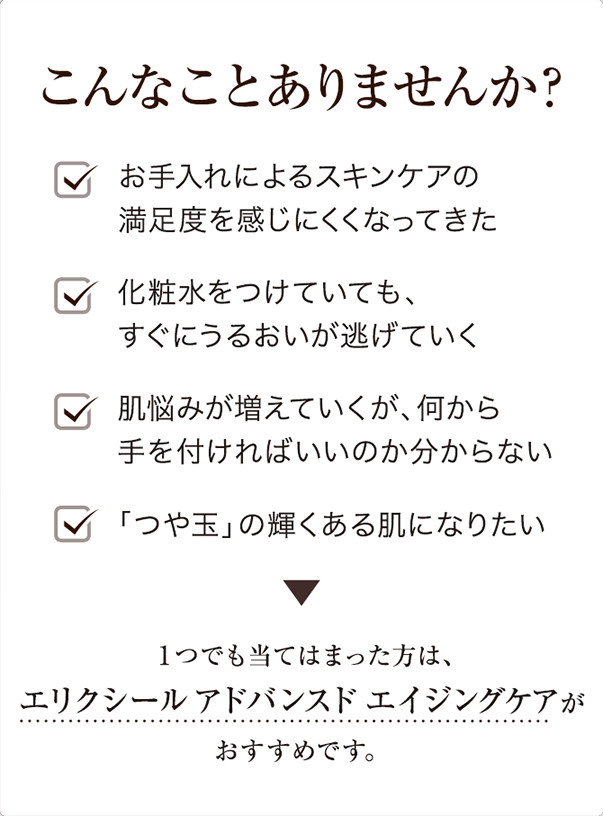 こんなことありませんか? お手入れによるスキンケアの満足度を感じにくくなってきた化粧水をつけていても、すぐにうるおいが逃げていく肌悩みが増えていくが、何から手を付ければいいのか分からない 「つや玉」の輝くある肌になりたい 1つでも当てはまった方は、エリクシールアドバンスドエイジングケアが おすすめです。