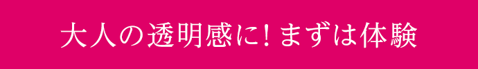 大人の透明感に！まずは体験