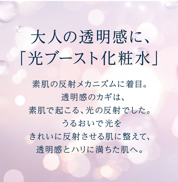 大人の透明感に、「光ブースト化粧水」素肌の反射メカニズムに着目。透明感のカギは、素肌で起こる、光の反射でした。うるおいで光をきれいに反射させる肌に整えて、透明感とハリに満ちた肌へ。