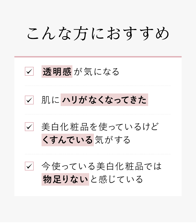 こんな方におすすめ「透明感が気になる」「肌にハリがなくなってきた」「美白化粧品を使っているけどくすんでいる気がする」「今使っている美白化粧品では物足りないと感じている」