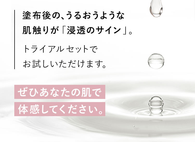 塗布後の、うるおうような肌触りが「浸透のサイン」。トライアルセットでお試しいただけます。「ぜひあなたの肌で体感してください。」