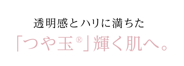 透明感とハリに満ちた「つや玉®」輝く肌へ。