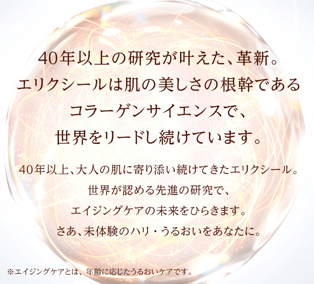40年以上の研究が叶えた、革新。エリクシールは肌の美しさの根幹であるコラーゲンサイエンスで、世界をリードし続けています。40年以上、大人の肌に寄り添い続けてきたエリクシール。世界が認める先進の研究で、エイジングケアの未来をひらきます。さあ、未体験のハリ・うるおいをあなたに。※エイジングケアとは、年齢に応じたうるおいケアです。