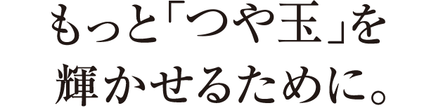 もっと「つや玉」を輝かせるために。
