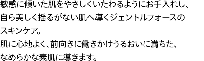 敏感に傾いた肌をやさしくいたわるようにお手入れし、自ら美しく揺るがない肌へ導くジェントルフォースのスキンケア。肌に心地よく、前向きに働きかけうるおいに満ちた、なめらかな素肌に導きます。