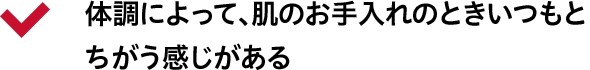 体調によって、肌のお手入れのときいつもとちがう感じがある