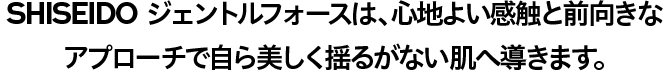 SHISEIDO ジェントルフォースは、 心地よい感触と前向きなアプローチで自ら美しく揺るがない肌へ導きます。