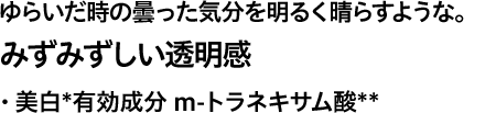 ゆらいだ時の曇った気分を明るく晴らすような。 みずみずしい透明感 ・ 美白*有効成分 ｍ-トラネキサム酸**