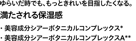 ゆらいだ時でも、もっときれいを目指したくなる。 満たされる保湿感 ・ 美容成分シアーボタニカルコンプレックス* ・ 美容成分シアーボタニカルコンプレックスA**