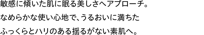 敏感に傾いた肌に眠る美しさへアプローチ。なめらかな使い心地で、うるおいに満ちたふっくらとハリのある揺るがない素肌へ。