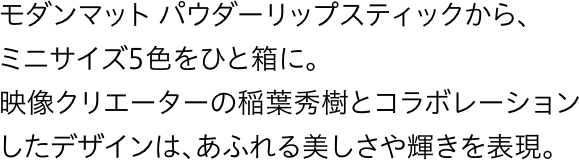 モダンマット パウダーリップスティックから、ミニサイズ5色をひと箱に。映像クリエーターの稲葉秀樹とコラボレーションしたデザインは、あふれる美しさや輝きを表現。