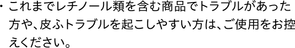 これまでレチノール類を含む商品でトラブルがあった方や、皮ふトラブルを起こしやすい方は、ご使用をお控えください。