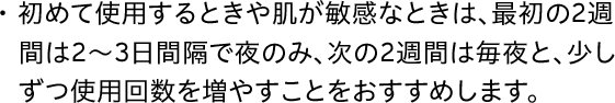 初めて使用するときや肌が敏感なときは、最初の2週間は2～3日間隔で夜のみ、次の2週間は毎夜と、少しずつ使用回数を増やすことをおすすめします。