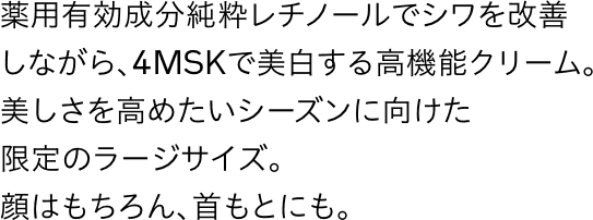 薬用有効成分純粋レチノールでシワを改善しながら、4MSKで美白する高機能クリーム。美しさを高めたいシーズンに向けた限定のラージサイズ。顔はもちろん、首もとにも。