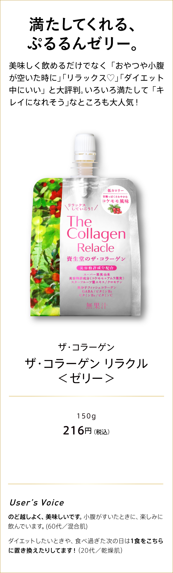 満たしてくれる、ぷるるんゼリー。 美味しく飲めるだけでなく「おやつや小腹が空いた時に」「リラックス？」「ダイエット中にいい」と大評判。いろいろ満たして「キレイになれそう」なところも大人気! ザ・コラーゲン ザ・コラーゲン リラクル＜ゼリー＞ 150g 216円(税込)