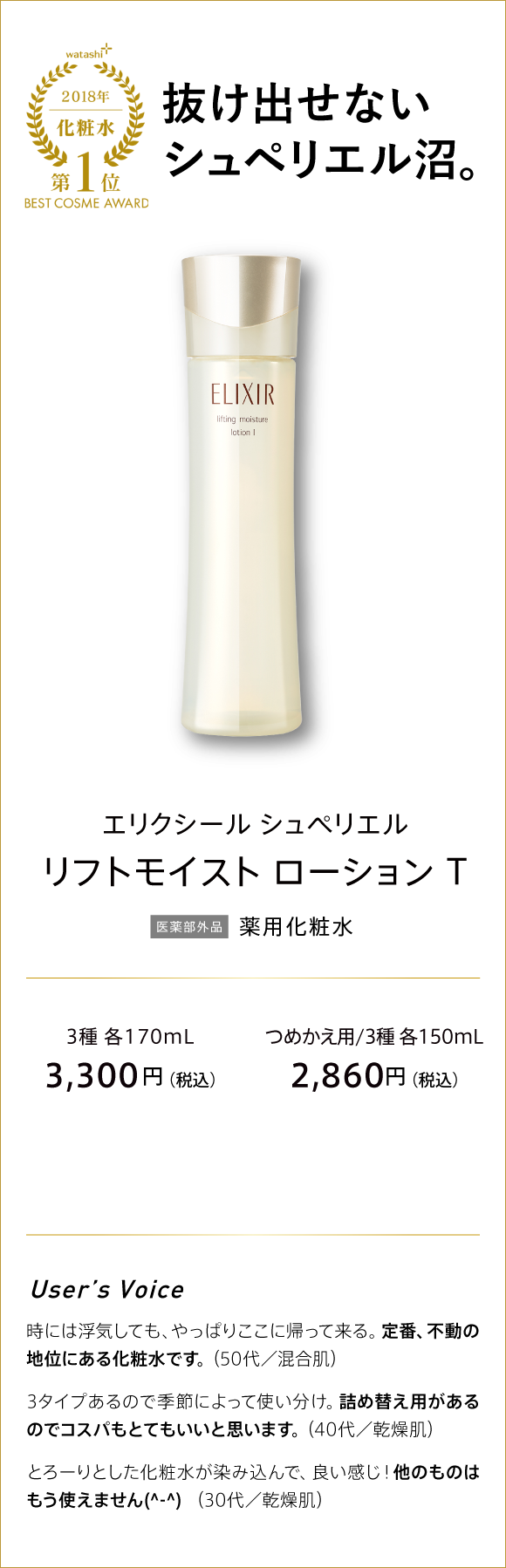 watashi+ 2018年 化粧水 第1位 BEST COSME AWARD 抜け出せないシュペリエル沼。 エリクシール シュペリエル リフトモイスト ローション T 医薬部外品 薬用化粧水 3種 各170ml 3,300円(税込) つめかえ用/3種 各150ml 2,860円(税込)