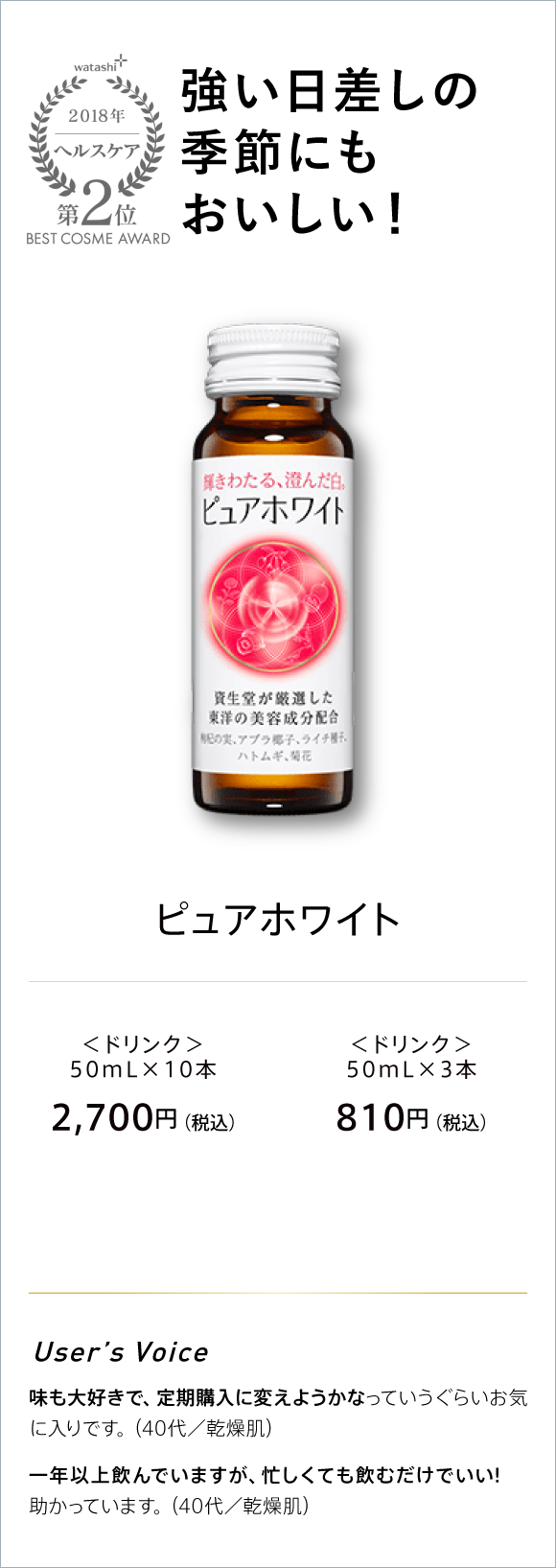 watashi+ 2018 ヘルスケア 第2位 BEST COSME AWARD 焼けたくないから 飲みたくなる。 ピュアホワイト ＜ドリンク＞50ML×10本 2,700円(税込) ＜ドリンク＞ 50ml×3本 810円(税込)