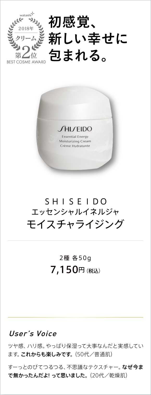 watashi+ 2018 クリーム 第2位 BEST COSME AWARD 新感覚、新しい幸せに包まれる。 SHISEIDO エッセンシャルイネルジャ モイスチャライジング 2種 各50g 7,150円(税込)