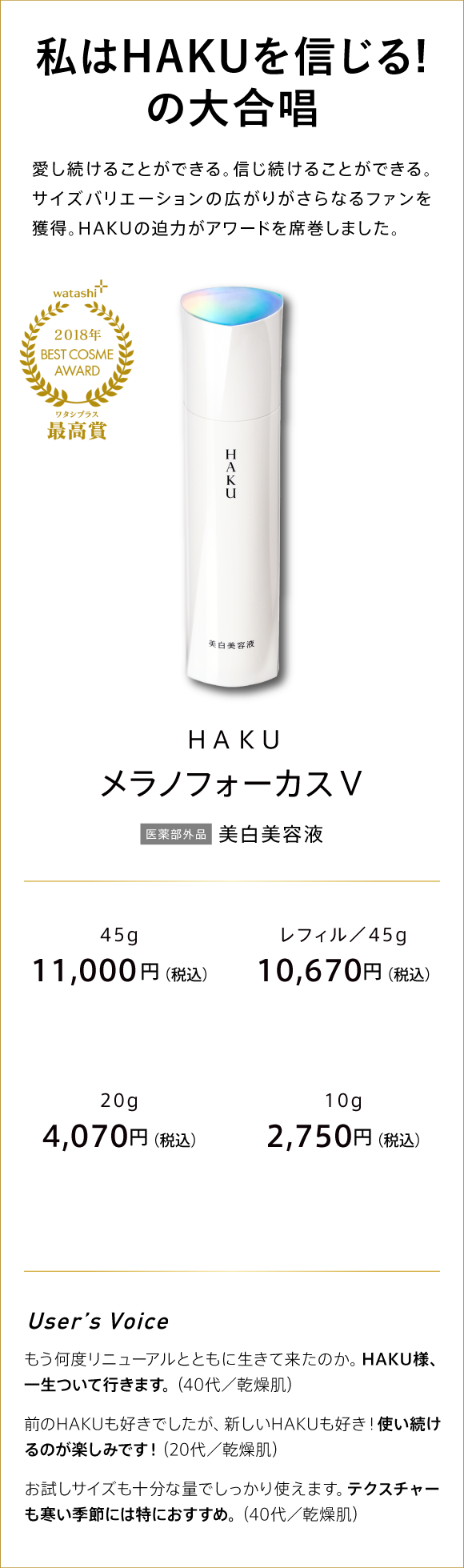 watashi+ 2018年 BEST COSME AWARD ワタシプラス最高賞 GRANDPRIX　私はHAKUを信じる!の大合唱。 愛し続けることができる。信じ続けることができる。 サイズバリエーションの広がりがさらなるファンを獲得。 HAKUの迫力がアワードを席巻しました。 HAKU メラノフォーカスV 医薬部外品 薬用美白美容液 45g 11,000円(税込) つめかえ用/45g 10,670円(税込) 20g 4,070円(税込) 10g 2,750円(税込)