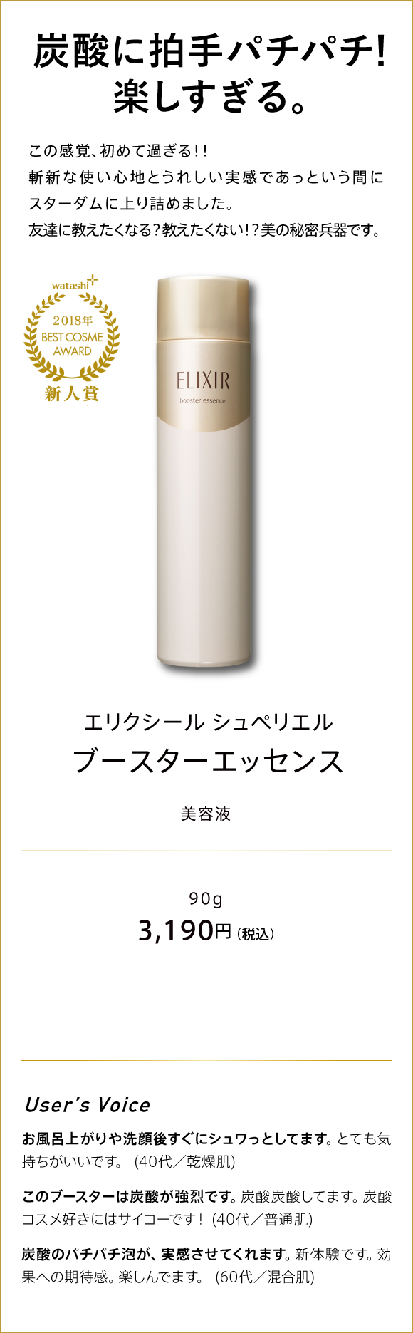 watashi+ 2018年 BEST COSME AWARD 新人賞 NEW FACE AWARD 炭酸に拍手パチパチ! 楽しすぎる。　この感覚、初めて過ぎる!! 斬新な使い心地と確かな実感であっという間にスターダムに上り詰めました。 友達に教えたくなる? 教えたくない?! 美の秘密兵器です。 エリクシール シュペリエ ブースターエッセンス 美容液 31,90円（税込み）