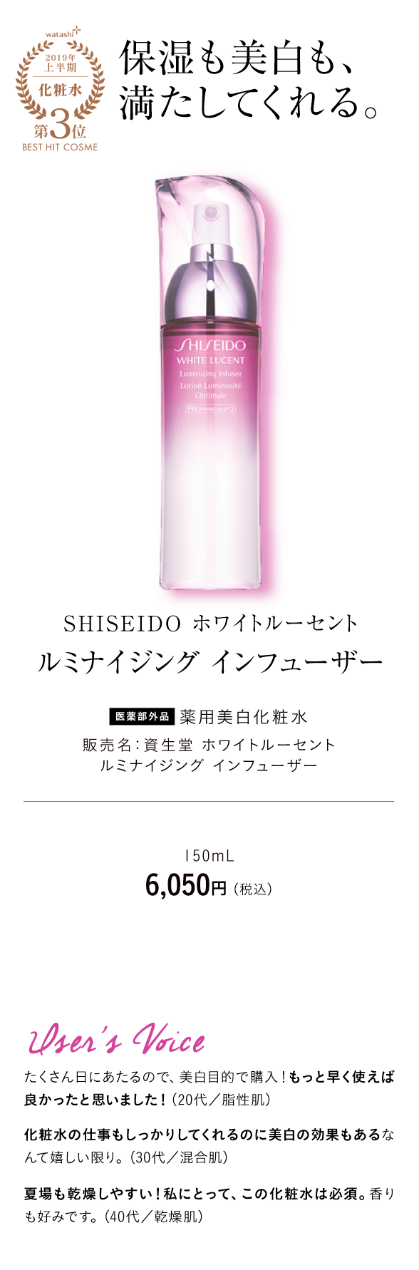 watashi+2019年上半期化粧水第3位BEST HIT COSME 保湿も美白も、満たしてくれる。 SHISEIDO ホワイトルーセント ルミナイジング インフューザー 医薬部外品 薬用美白化粧水 販売名：資生堂 ホワイトルーセント ルミナイジング インフューザー 150mL 6,050円 （税込）User's Voice たくさん日にあたるので、美白目的で購入！もっと早く使えば良かったと思いました！（20代／脂性肌）化粧水の仕事もしっかりしてくれるのに美白の効果もあるなんて嬉しい限り。（30代／混合肌）夏場も乾燥しやすい！私にとって、この化粧水は必須。香りも好みです。（40代／乾燥肌）