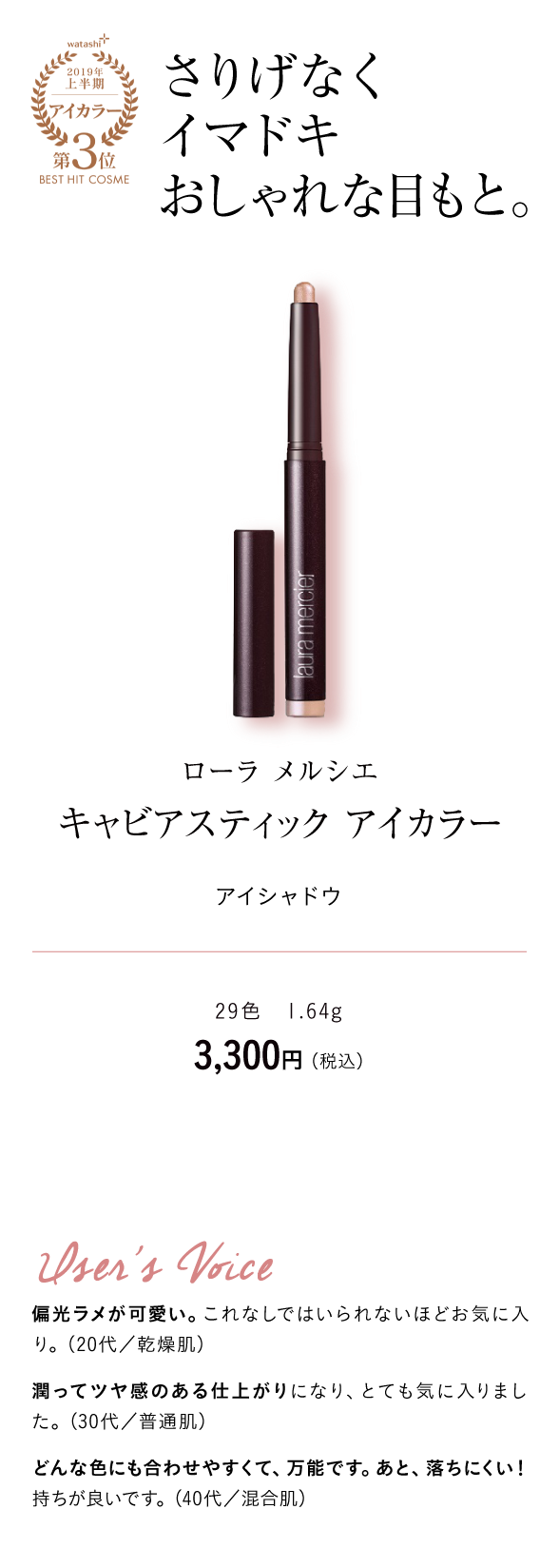 watashi+2019年上半期アイカラー第3位BEST HIT COSME さりげなくイマドキおしゃれな目もと。 ローラ メルシエ キャビアスティック アイカラー　アイシャドウ 29色　1.64g 3,300円 （税込）User's Voice 偏光ラメが可愛い。これなしではいられないほどお気に入り。（20代／乾燥肌）　潤ってツヤ感のある仕上がりになり、とても気に入りました。（30代／普通肌）どんな色にも合わせやすくて、万能です。あと、落ちにくい！持ちが良いです。（40代／混合肌）