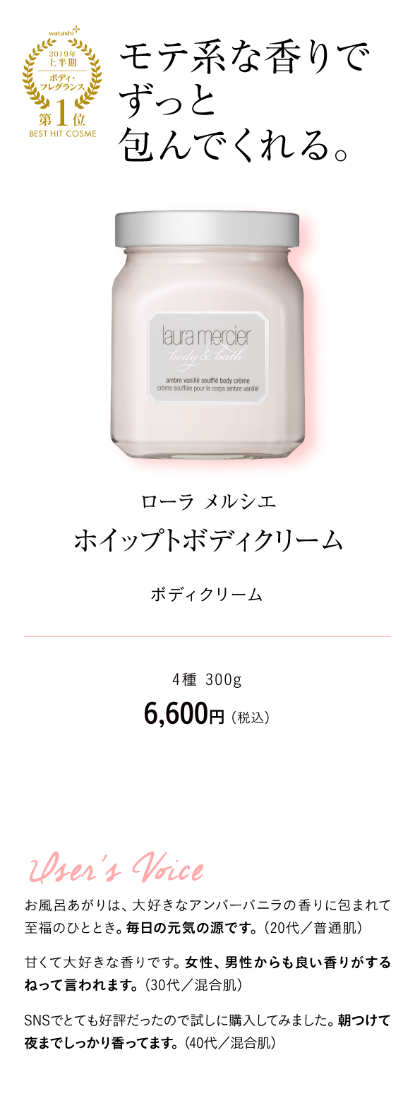 watashi+2019年上半期ボディ・フレグランス第1位BEST HIT COSME モテ系な香りでずっと包んでくれる。 ローラ メルシエ　ホイップトボディクリーム ボディクリーム 4種 300g　6,600円 （税込）User's Voice お風呂あがりは、大好きなアンバーバニラの香りに包まれて至福のひととき。毎日の元気の源です。（20代／普通肌）甘くて大好きな香りです。女性、男性からも良い香りがするねって言われます。（30代／混合肌）SNSでとても好評だったので試しに購入してみました。朝つけて夜までしっかり香ってます。（40代／混合肌）