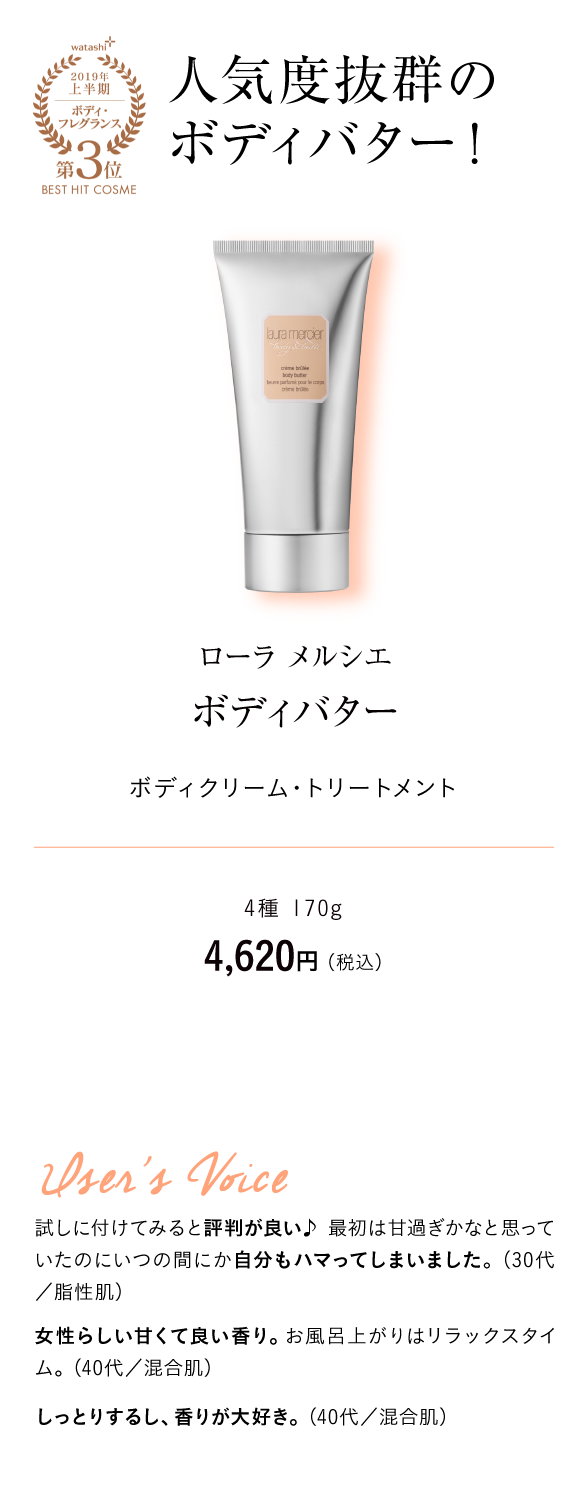 watashi+2019年上半期ボディ・フレグランス第3位BEST HIT COSME 人気度抜群のボディバター！ ローラ メルシエ　ボディバター ボディクリーム・トリートメント　4種 170g　4,620円 （税込）User's Voice 試しに付けてみると評判が良い♪ 最初は甘過ぎかなと思っていたのにいつの間にか自分もハマってしまいました。（30代／脂性肌）女性らしい甘くて良い香り。お風呂上がりはリラックスタイム。（40代／混合肌）しっとりするし、香りが大好き。（40代／混合肌）