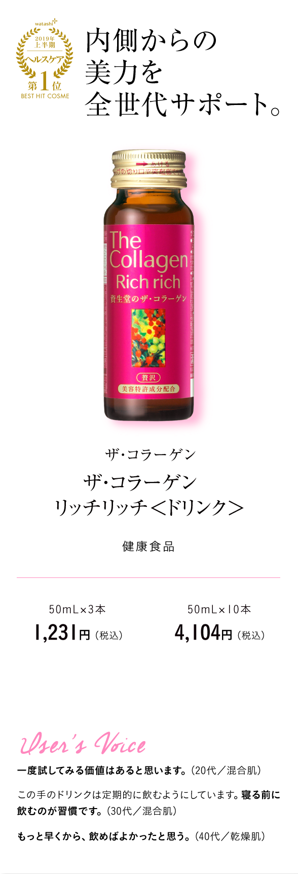 watashi+2019年上半期ヘルスケア第1位BEST HIT COSME 内側からの美力を全世代サポート。 ザ・コラーゲン　ザ・コラーゲン　リッチリッチ＜ドリンク＞ 健康食品　50mL×3本　1,231円 （税込）50mL×10本　4,104円 （税込）User's Voice 一度試してみる価値はあると思います。（20代／混合肌）この手のドリンクは定期的に飲むようにしています。寝る前に飲むのが習慣です。（30代／混合肌）もっと早くから、飲めばよかったと思う。（40代／乾燥肌）