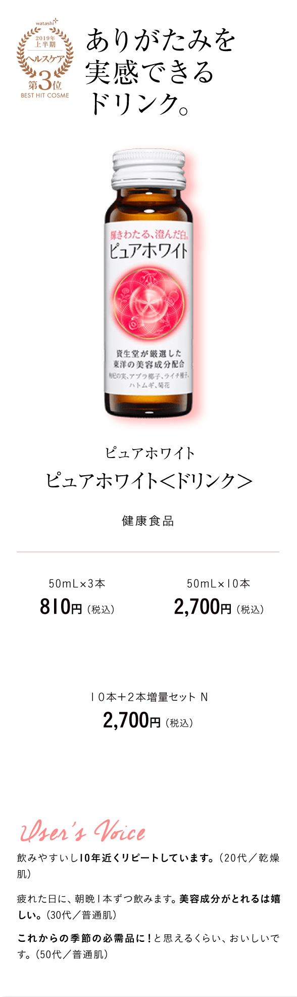 watashi+2019年上半期ヘルスケア第3位BEST HIT COSME ありがたみを実感できるドリンク。ピュアホワイト ピュアホワイト＜ドリンク＞ 健康食品　50mL×3本　810円 （税込）50mL×10本　2,700円 （税込）１０本＋２本増量セット Ｎ 2,700円 （税込）User's Voice 飲みやすいし10年近くリピートしています。（20代／乾燥肌）疲れた日に、朝晩１本ずつ飲みます。美容成分がとれるは嬉しい。（30代／普通肌）これからの季節の必需品に！と思えるくらい、おいしいです。（50代／普通肌）
