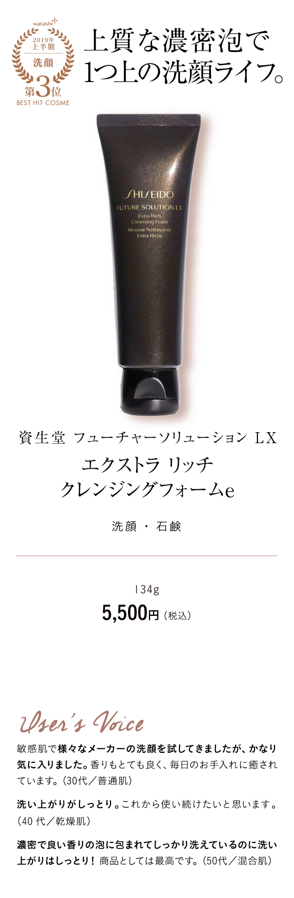 watashi+2019年上半期洗顔第3位BEST HIT COSME 上質な濃密泡で1つ上の洗顔ライフ。資生堂 フューチャーソリューション LX エクストラ リッチ クレンジングフォームｅバブル 洗顔 ・ 石鹸 134g 5,500円 （税込） User's Voice 敏感肌で様々なメーカーの洗顔を試してきましたが、かなり気に入りました。香りもとても良く、毎日のお手入れに癒されています。（30代／普通肌）洗い上がりがしっとり。これから使い続けたいと思います。（40代／乾燥肌）濃密で良い香りの泡に包まれてしっかり洗えているのに洗い上がりはしっとり！商品としては最高です。（50代／混合肌）