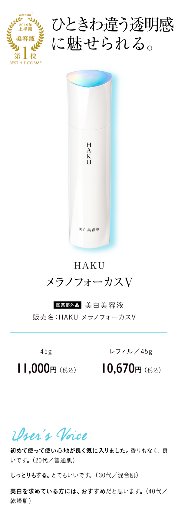 watashi+2019年上半期美容液第1位BEST HIT COSME ひときわ違う透明感に魅せられる。 HAKU メラノフォーカスV 医薬部外品 美白美容液 販売名：HAKU メラノフォーカスV 45g　11,000円 （税込） レフィル／45g 10,670円 （税込）User's Voice 初めて使って使い心地が良く気に入りました。香りもなく、良いです。（20代／普通肌）しっとりもする。とてもいいです。(30代／混合肌）美白を求めている方には、おすすめだと思います。（40代／乾燥肌）