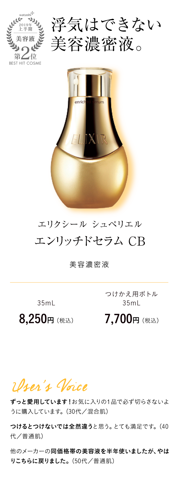 watashi+2019年上半期美容液第2位BEST HIT COSME 浮気はできない美容濃密液。 エリクシール シュペリエル エンリッチドセラム CB 美容濃密液 35mL　8,250円 （税込） つけかえ用ボトル35mL 7,700円 （税込）User's Voice ずっと愛用しています！お気に入りの1品で必ず切らさないように購入しています。（30代／混合肌）つけるとつけないでは全然違うと思う。とても満足です。（40代／普通肌）他のメーカーの同価格帯の美容液を半年使いましたが、やはりこちらに戻りました。（50代／普通肌）